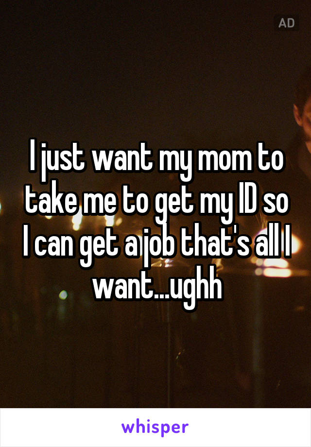 I just want my mom to take me to get my ID so I can get a job that's all I want...ughh