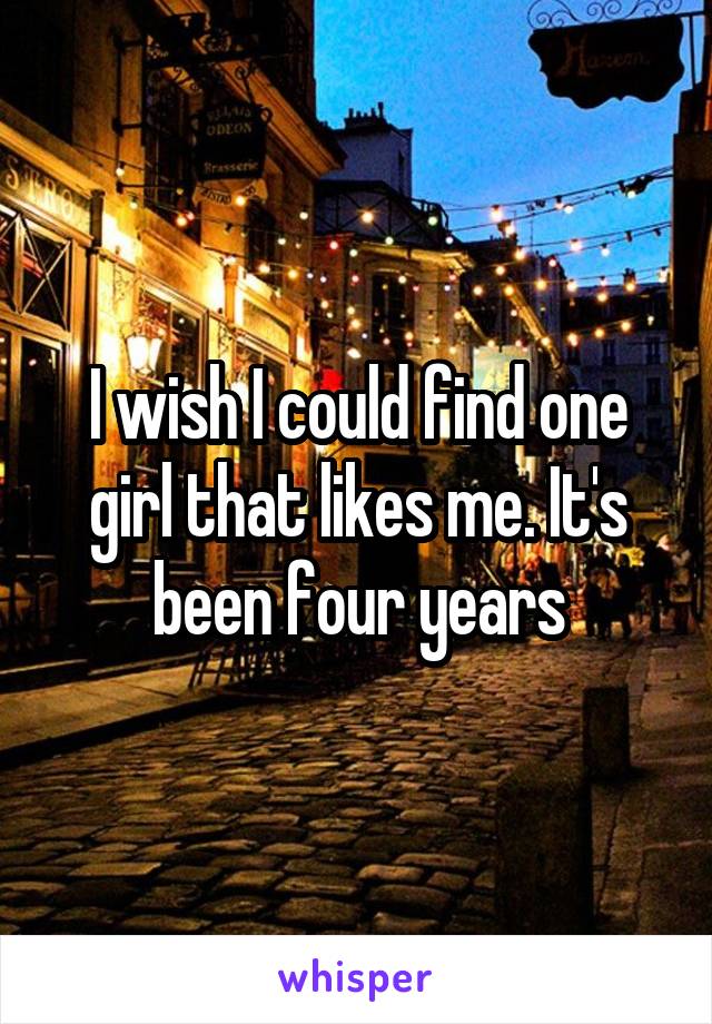 I wish I could find one girl that likes me. It's been four years