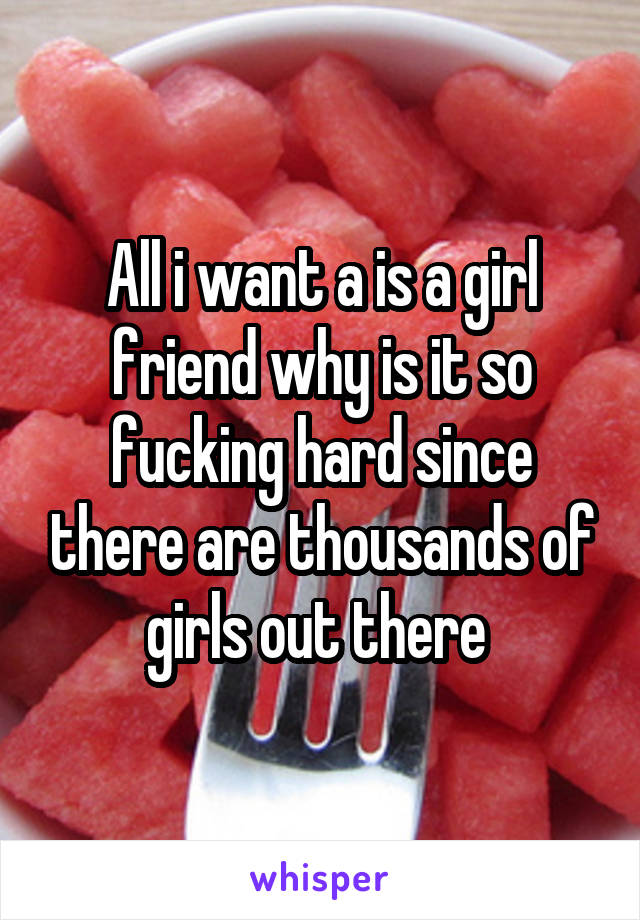 All i want a is a girl friend why is it so fucking hard since there are thousands of girls out there 