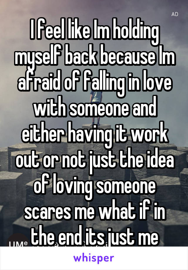 I feel like Im holding myself back because Im afraid of falling in love with someone and either having it work out or not just the idea of loving someone scares me what if in the end its just me