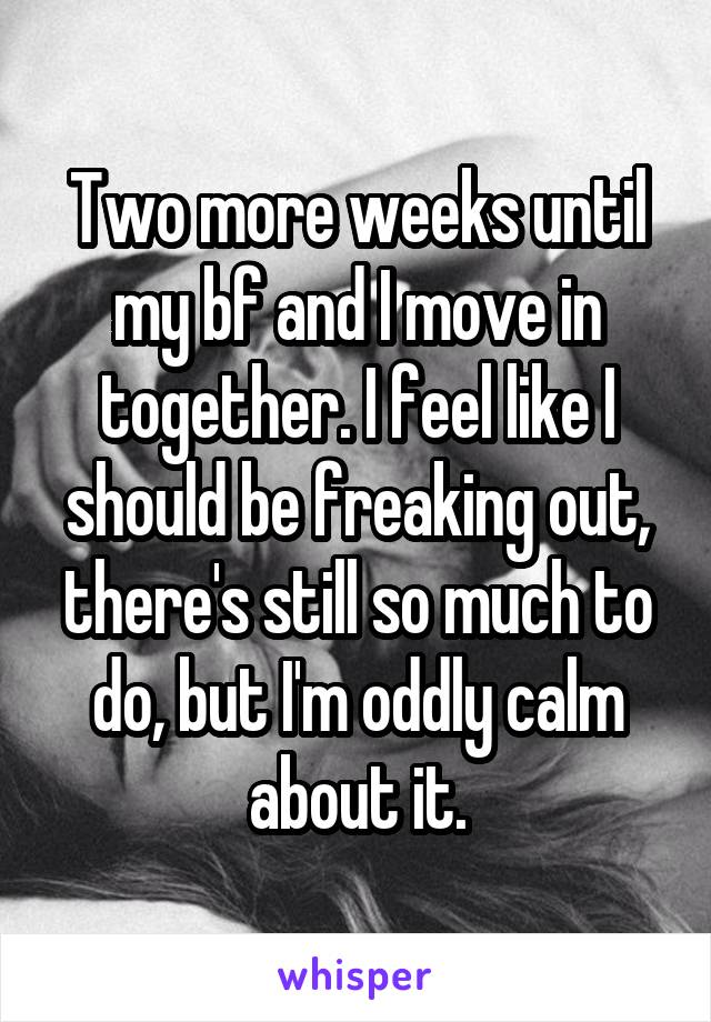 Two more weeks until my bf and I move in together. I feel like I should be freaking out, there's still so much to do, but I'm oddly calm about it.