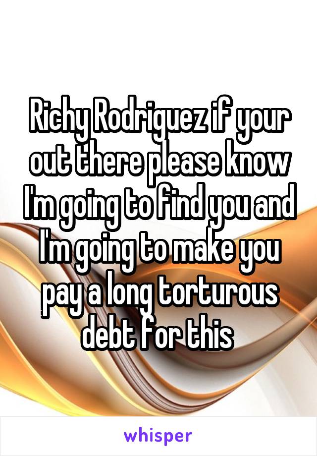 Richy Rodriguez if your out there please know I'm going to find you and I'm going to make you pay a long torturous debt for this 