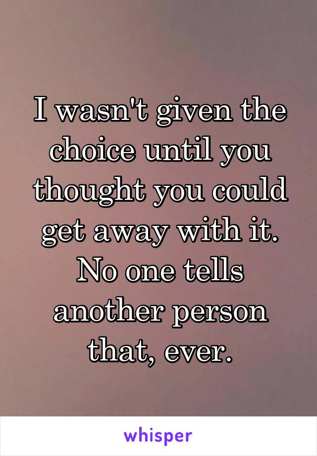 I wasn't given the choice until you thought you could get away with it. No one tells another person that, ever.