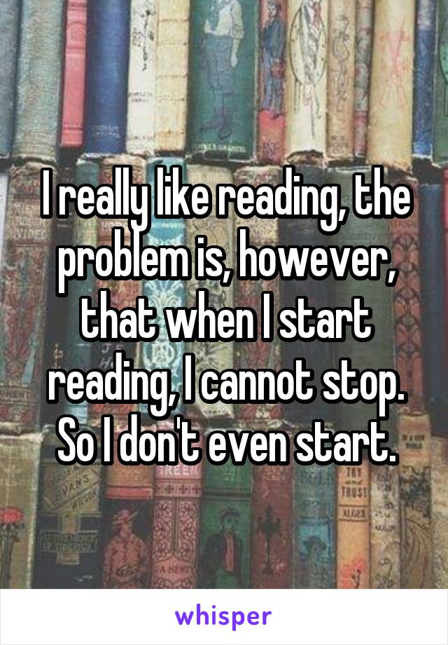 I really like reading, the problem is, however, that when I start reading, I cannot stop. So I don't even start.