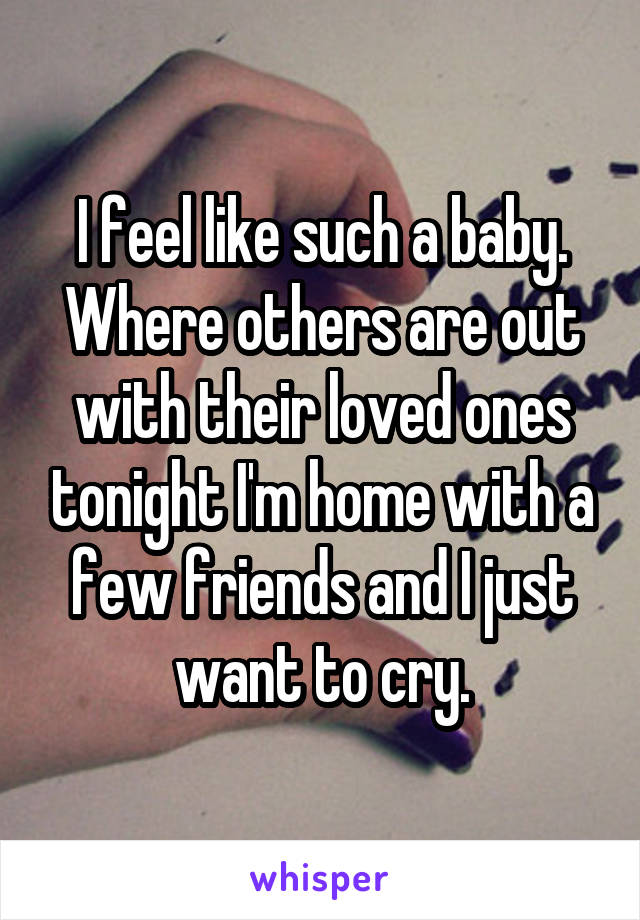 I feel like such a baby. Where others are out with their loved ones tonight I'm home with a few friends and I just want to cry.