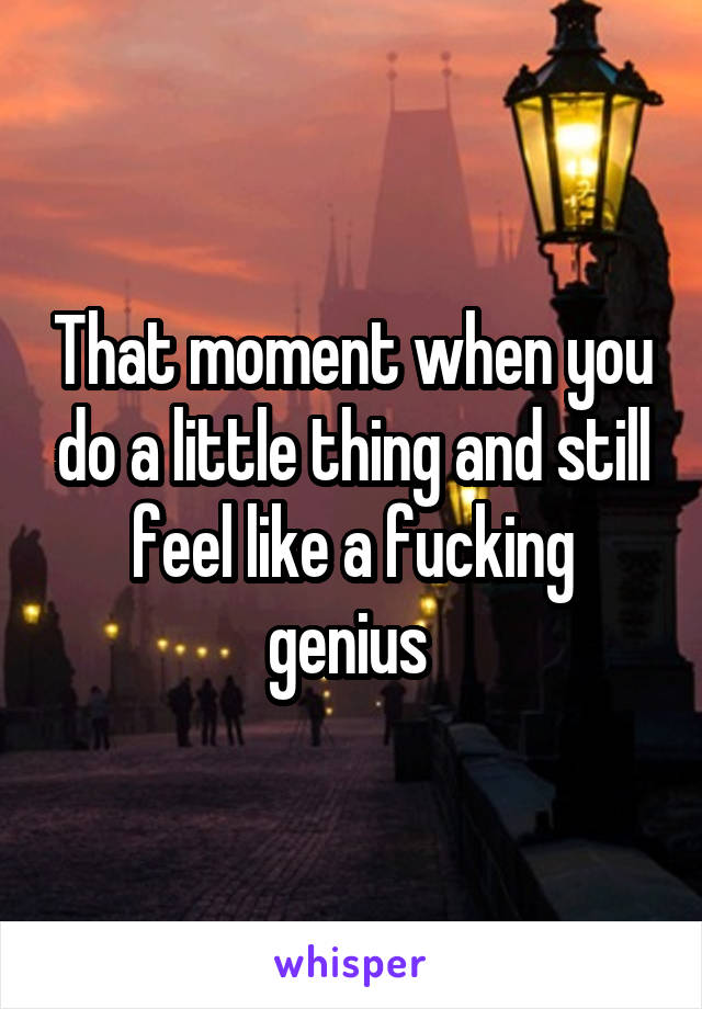 That moment when you do a little thing and still feel like a fucking genius 