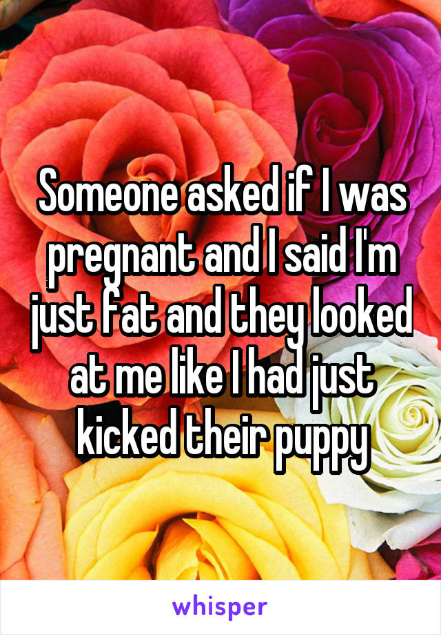 Someone asked if I was pregnant and I said I'm just fat and they looked at me like I had just kicked their puppy