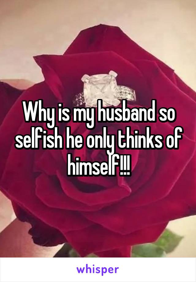 Why is my husband so selfish he only thinks of himself!!!