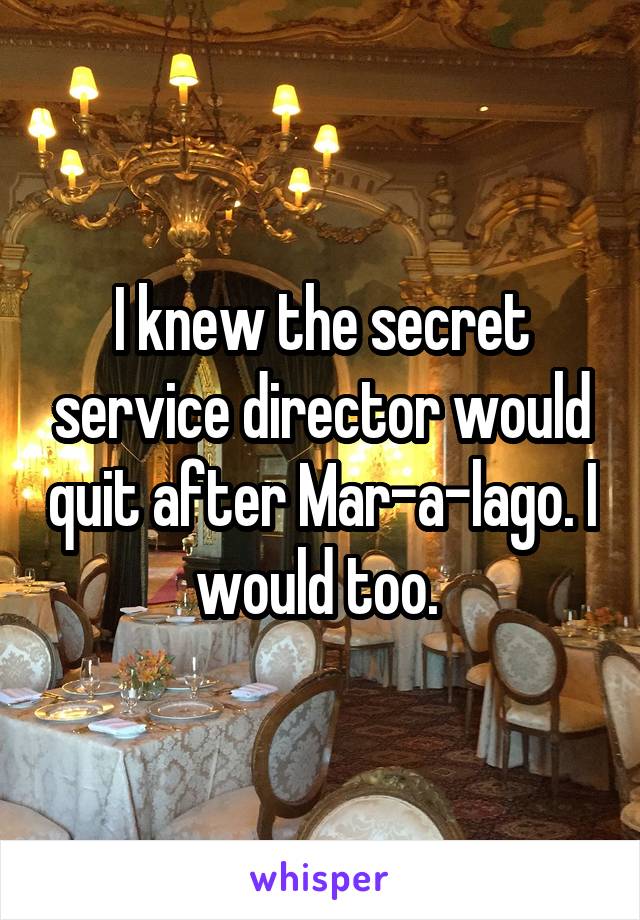 I knew the secret service director would quit after Mar-a-lago. I would too. 