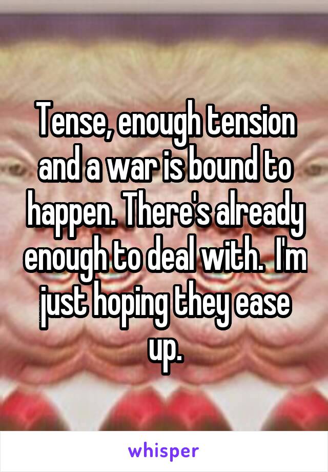 Tense, enough tension and a war is bound to happen. There's already enough to deal with.  I'm just hoping they ease up.