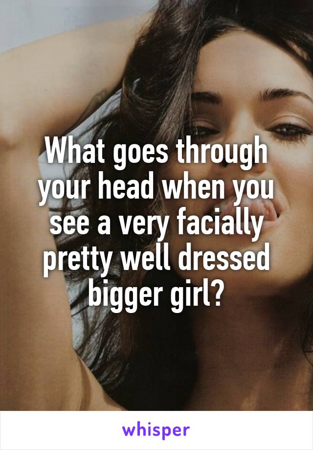 What goes through your head when you see a very facially pretty well dressed bigger girl?