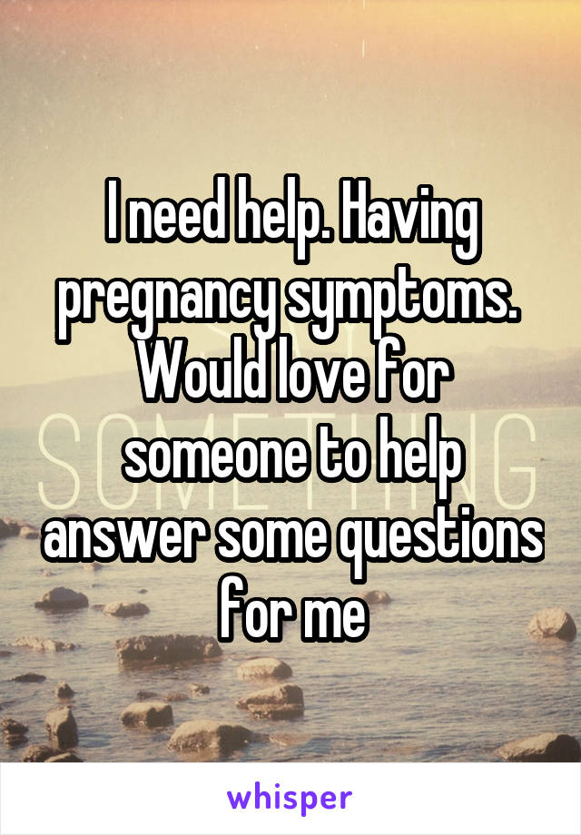 I need help. Having pregnancy symptoms.  Would love for someone to help answer some questions for me