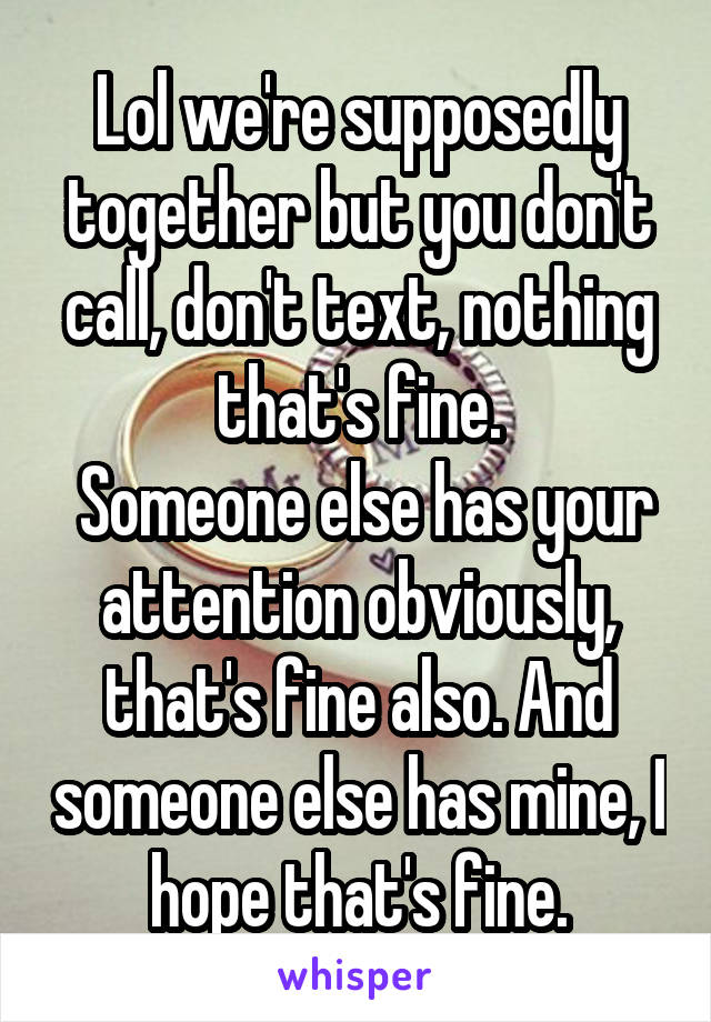 Lol we're supposedly together but you don't call, don't text, nothing that's fine.
 Someone else has your attention obviously, that's fine also. And someone else has mine, I hope that's fine.