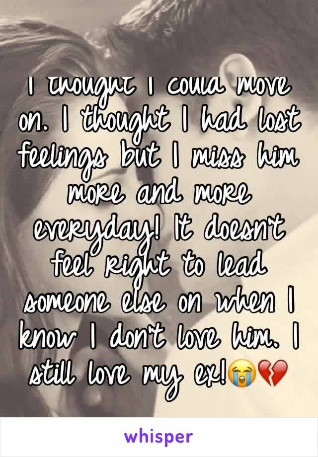 I thought I could move on. I thought I had lost feelings but I miss him more and more everyday! It doesn't feel right to lead someone else on when I know I don't love him. I still love my ex!😭💔