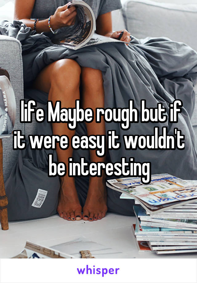  life Maybe rough but if it were easy it wouldn't be interesting