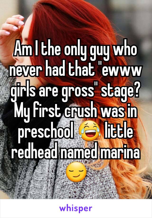 Am I the only guy who never had that "ewww girls are gross" stage? My first crush was in preschool 😂 little redhead named marina😏