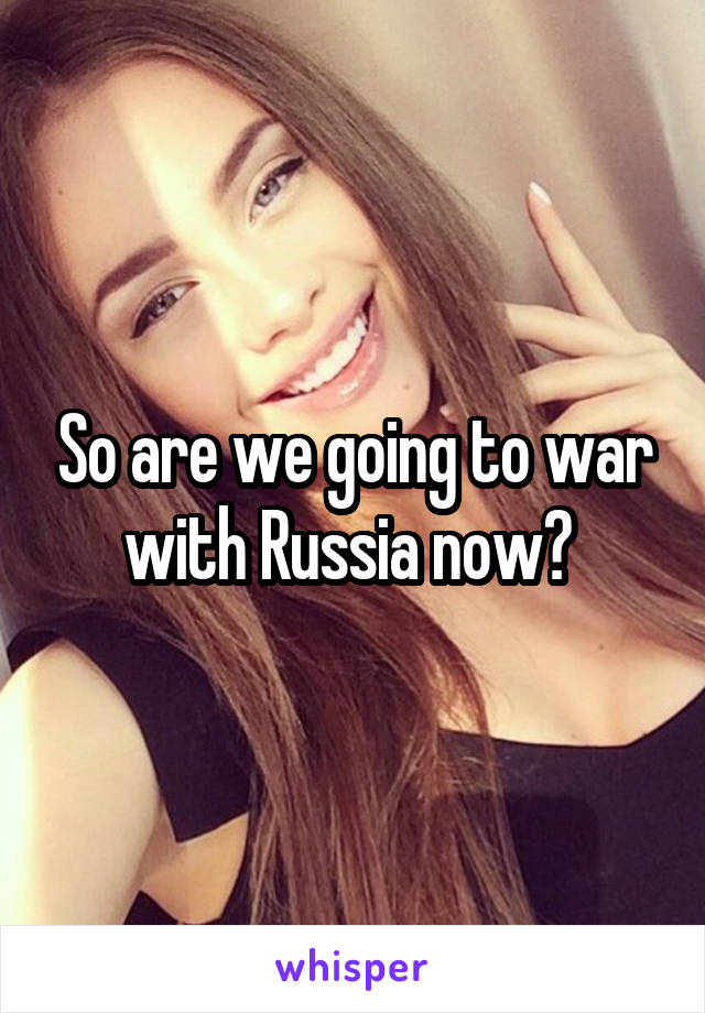 So are we going to war with Russia now? 