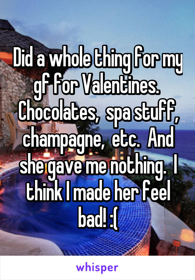 Did a whole thing for my gf for Valentines.  Chocolates,  spa stuff, champagne,  etc.  And she gave me nothing.  I think I made her feel bad! :(