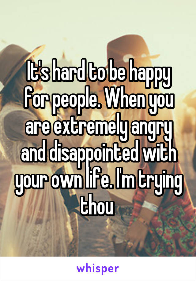 It's hard to be happy for people. When you are extremely angry and disappointed with your own life. I'm trying thou 