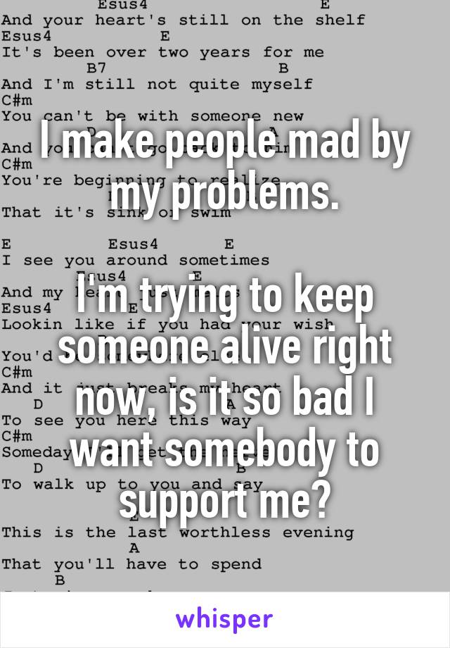 I make people mad by my problems.

I'm trying to keep someone alive right now, is it so bad I want somebody to support me?