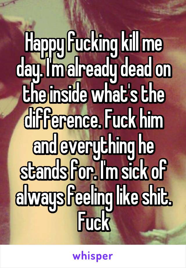 Happy fucking kill me day. I'm already dead on the inside what's the difference. Fuck him and everything he stands for. I'm sick of always feeling like shit. Fuck