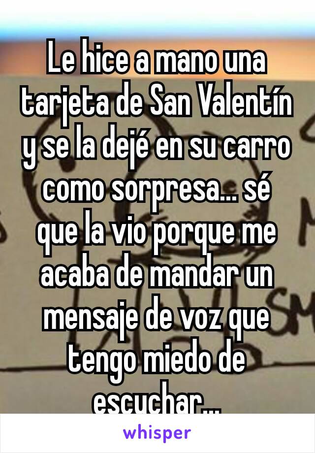 Le hice a mano una tarjeta de San Valentín y se la dejé en su carro como sorpresa... sé que la vio porque me acaba de mandar un mensaje de voz que tengo miedo de escuchar...