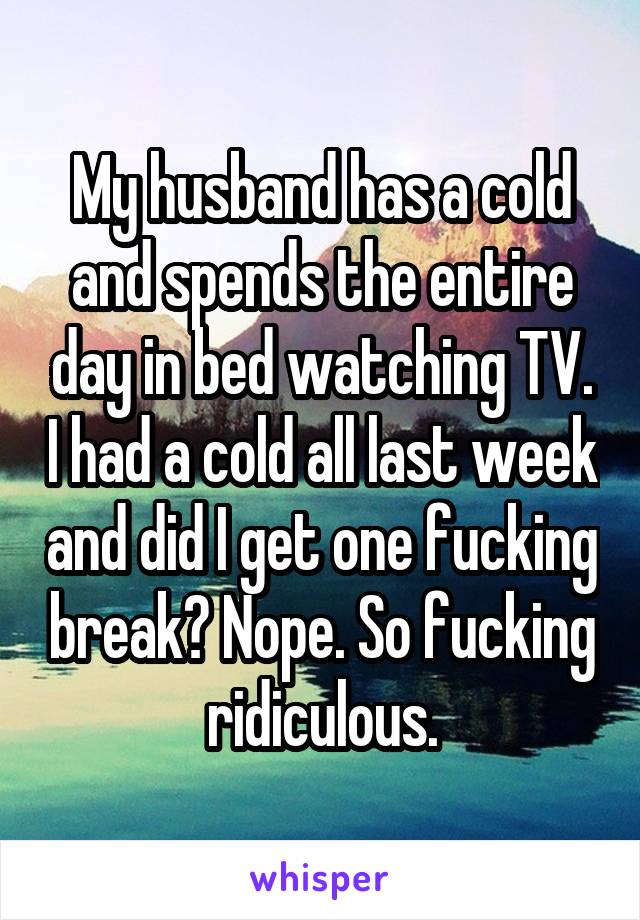 My husband has a cold and spends the entire day in bed watching TV. I had a cold all last week and did I get one fucking break? Nope. So fucking ridiculous.