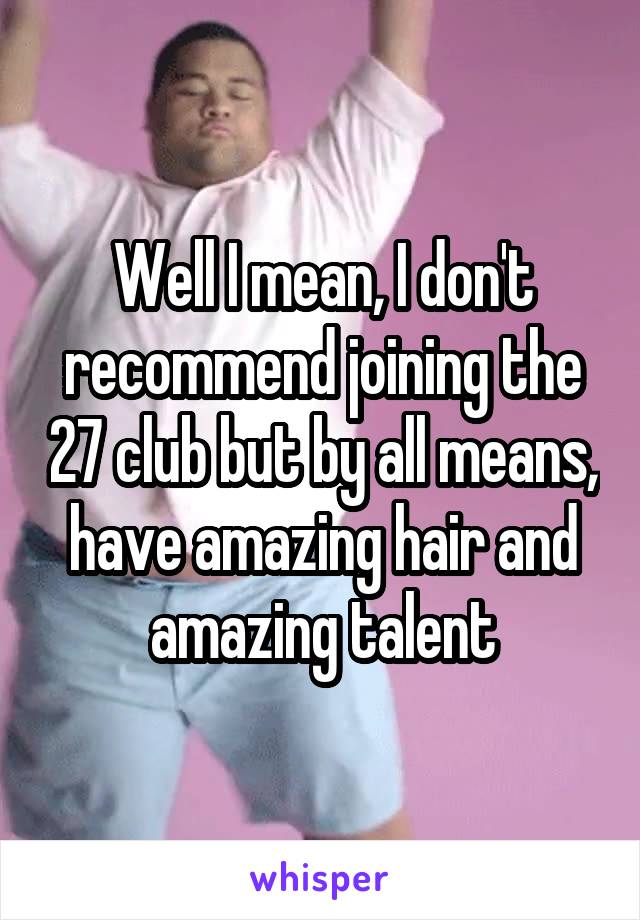 Well I mean, I don't recommend joining the 27 club but by all means, have amazing hair and amazing talent