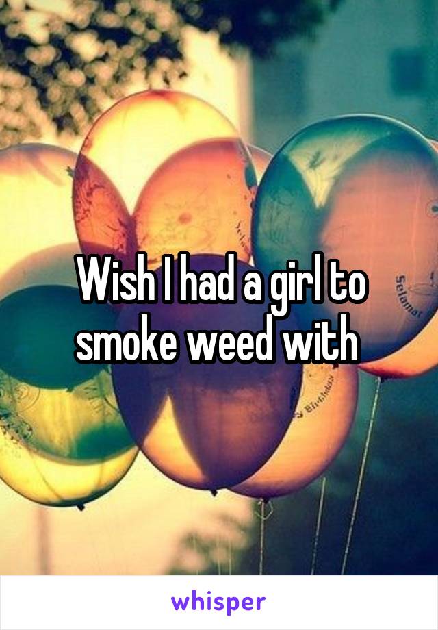 Wish I had a girl to smoke weed with 