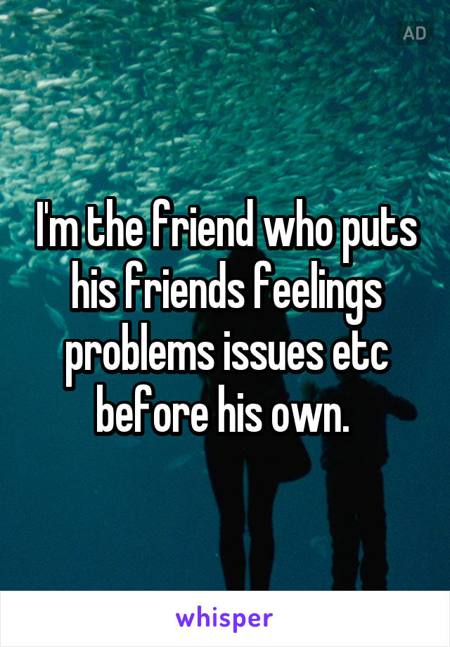 I'm the friend who puts his friends feelings problems issues etc before his own. 