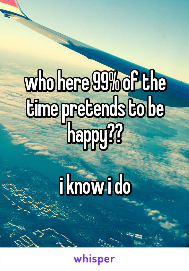 who here 99% of the time pretends to be happy??

i know i do