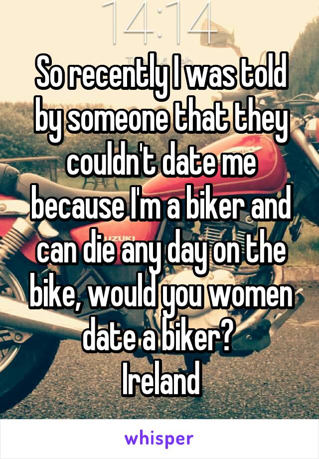 So recently I was told by someone that they couldn't date me because I'm a biker and can die any day on the bike, would you women date a biker? 
Ireland