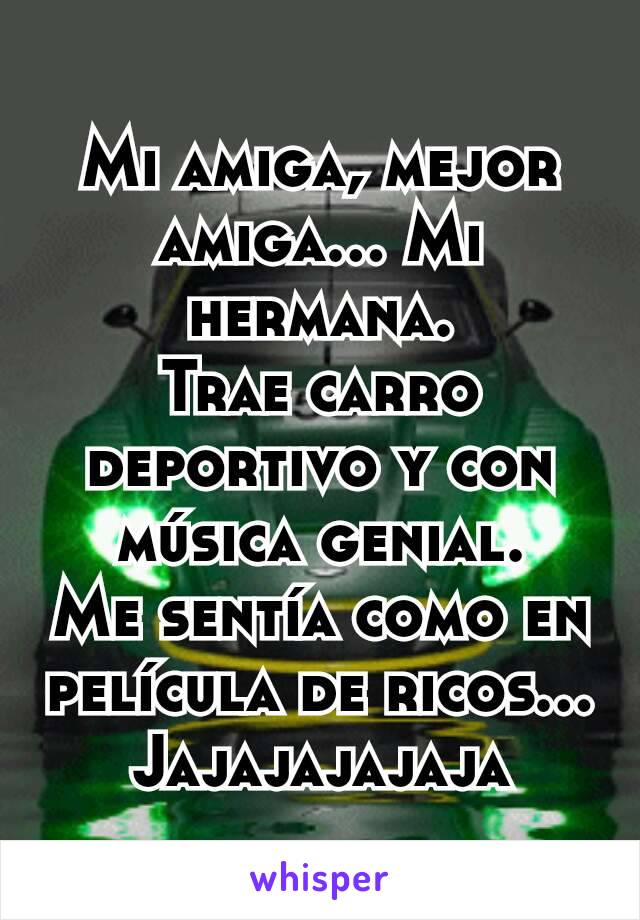 Mi amiga, mejor amiga... Mi hermana.
Trae carro deportivo y con música genial.
Me sentía como en película de ricos...
Jajajajajaja