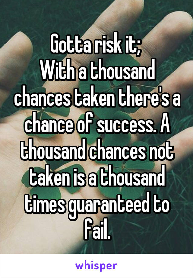 Gotta risk it; 
With a thousand chances taken there's a chance of success. A thousand chances not taken is a thousand times guaranteed to fail.