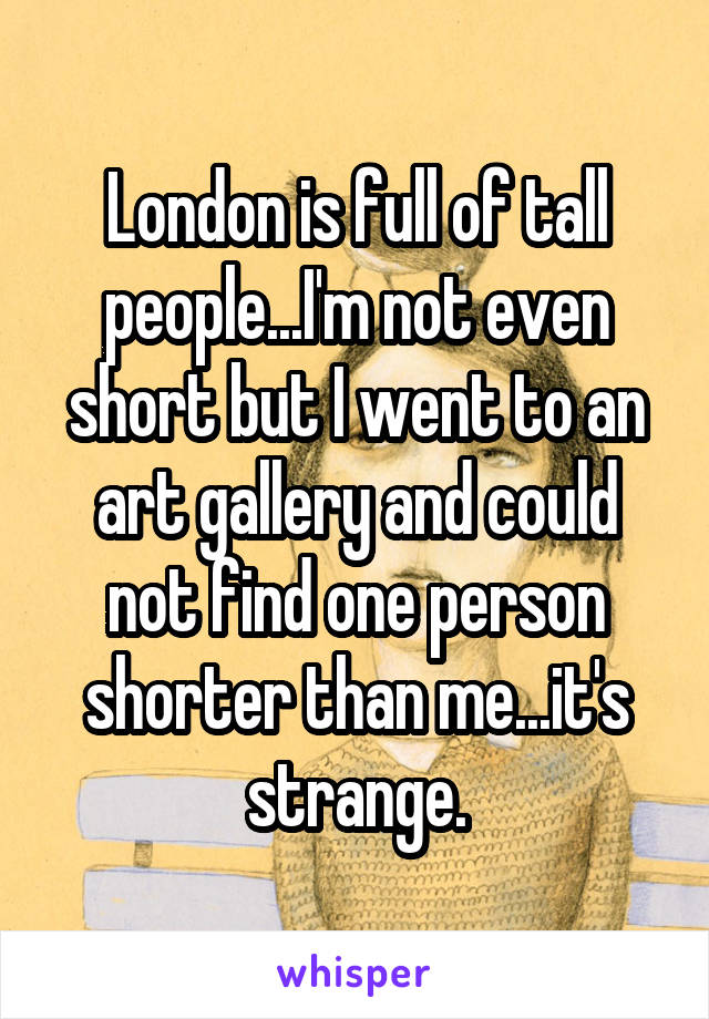 London is full of tall people...I'm not even short but I went to an art gallery and could not find one person shorter than me...it's strange.