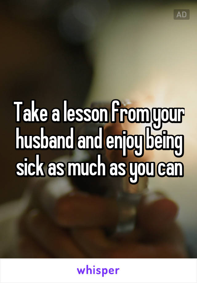 Take a lesson from your husband and enjoy being sick as much as you can