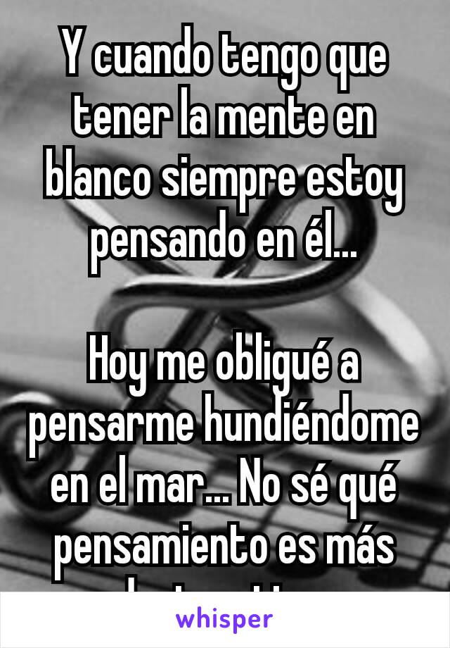 Y cuando tengo que tener la mente en blanco siempre estoy pensando en él...

Hoy me obligué a pensarme hundiéndome en el mar... No sé qué pensamiento es más destructivo 