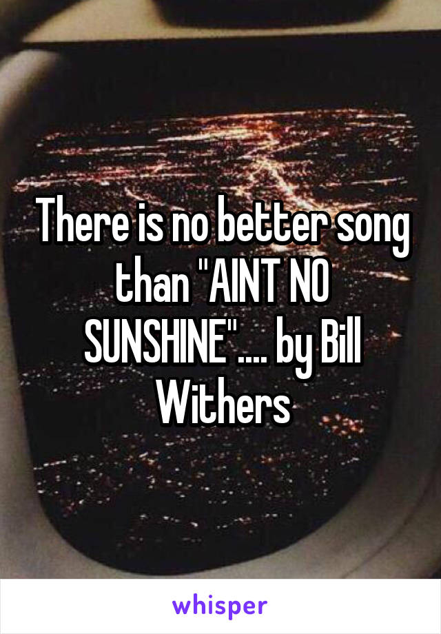 There is no better song than "AINT NO SUNSHINE".... by Bill Withers