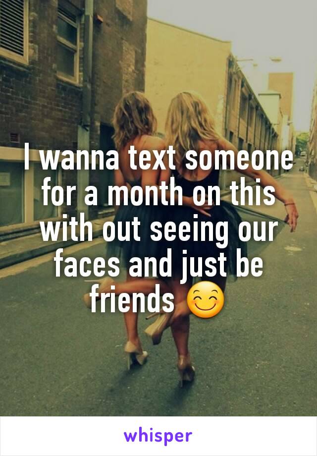 I wanna text someone for a month on this with out seeing our faces and just be friends 😊