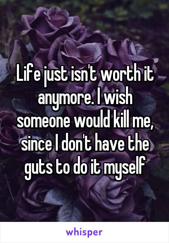 Life just isn't worth it anymore. I wish someone would kill me, since I don't have the guts to do it myself