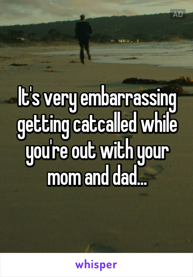 It's very embarrassing getting catcalled while you're out with your mom and dad...