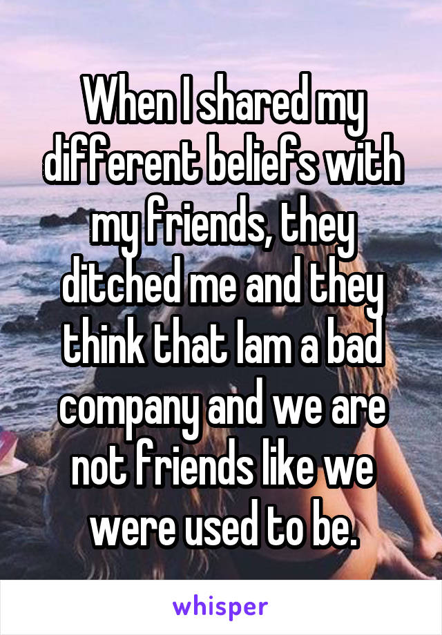 When I shared my different beliefs with my friends, they ditched me and they think that Iam a bad company and we are not friends like we were used to be.