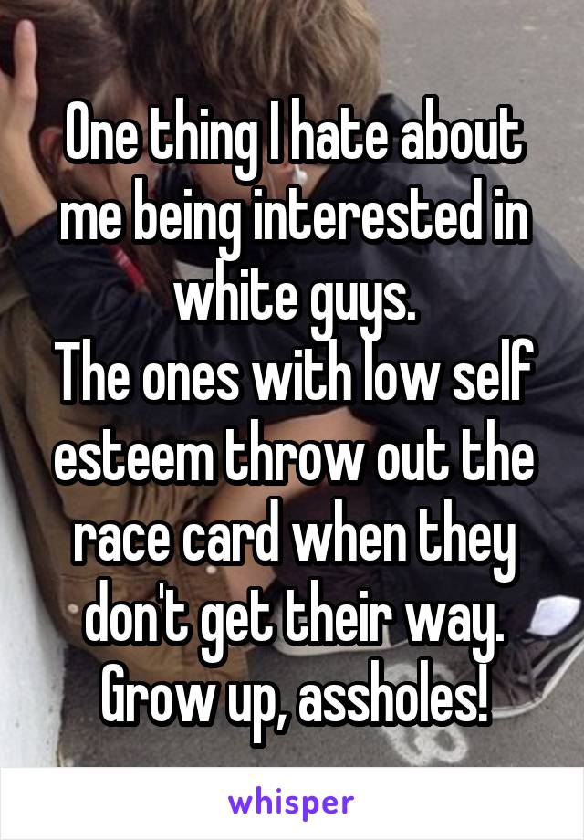 One thing I hate about me being interested in white guys.
The ones with low self esteem throw out the race card when they don't get their way.
Grow up, assholes!