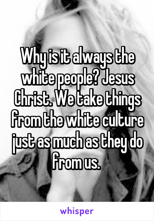 Why is it always the white people? Jesus Christ. We take things from the white culture just as much as they do from us. 