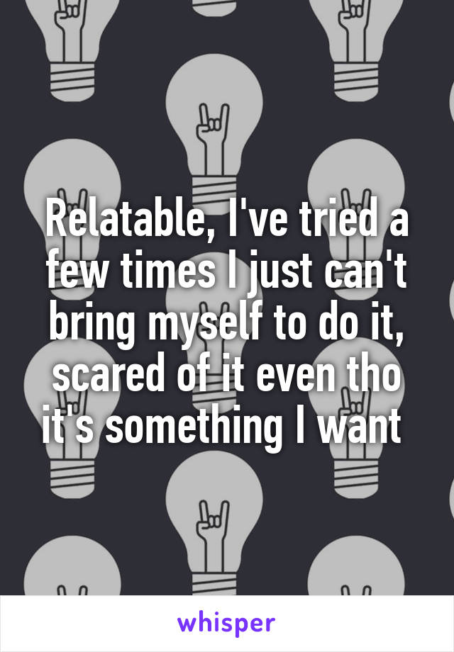 Relatable, I've tried a few times I just can't bring myself to do it, scared of it even tho it's something I want 