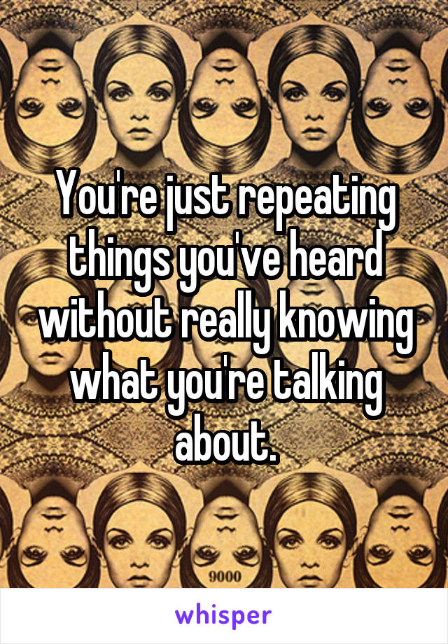 You're just repeating things you've heard without really knowing what you're talking about.