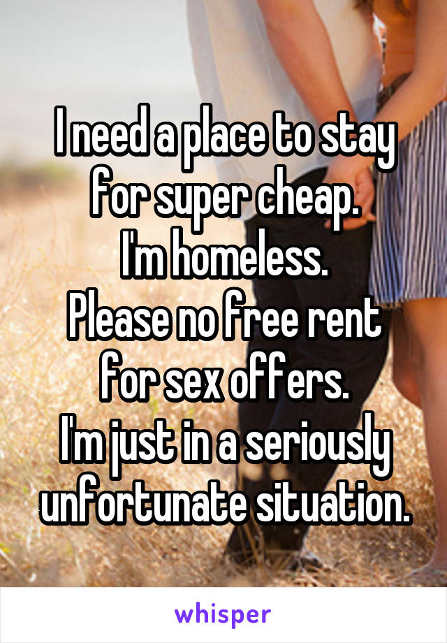 I need a place to stay for super cheap.
I'm homeless.
Please no free rent for sex offers.
I'm just in a seriously unfortunate situation.