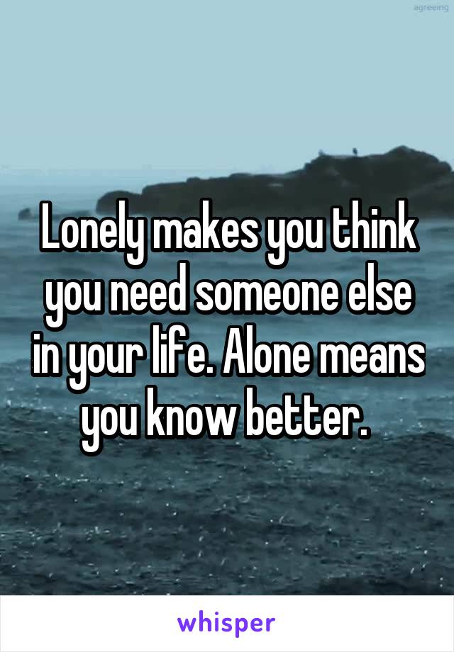 Lonely makes you think you need someone else in your life. Alone means you know better. 