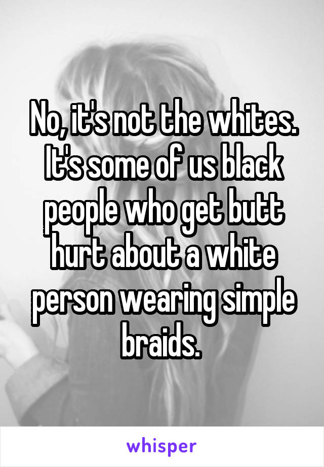 No, it's not the whites. It's some of us black people who get butt hurt about a white person wearing simple braids. 