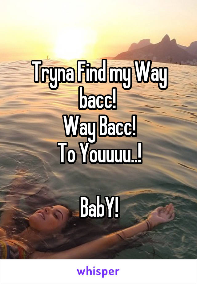 Tryna Find my Way bacc! 
Way Bacc!
To Youuuu..!

BabY!